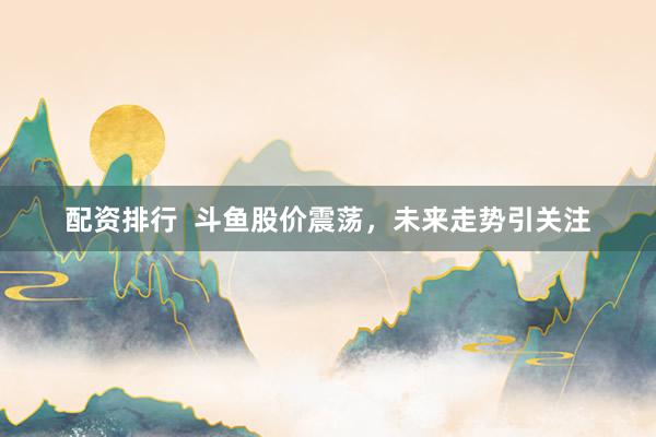 配资排行  斗鱼股价震荡，未来走势引关注
