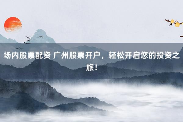 场内股票配资 广州股票开户，轻松开启您的投资之旅！
