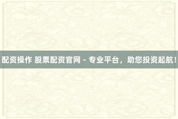 配资操作 股票配资官网 - 专业平台，助您投资起航！