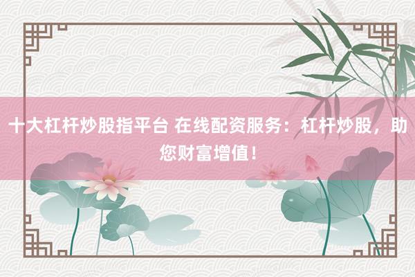十大杠杆炒股指平台 在线配资服务：杠杆炒股，助您财富增值！