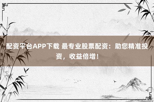 配资平台APP下载 最专业股票配资：助您精准投资，收益倍增！
