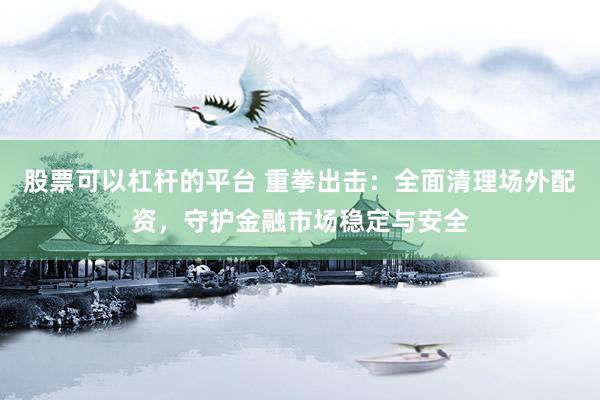 股票可以杠杆的平台 重拳出击：全面清理场外配资，守护金融市场稳定与安全