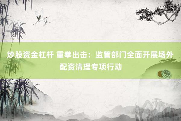 炒股资金杠杆 重拳出击：监管部门全面开展场外配资清理专项行动