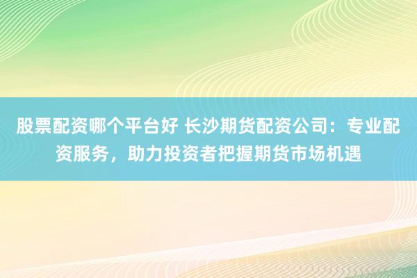 股票配资哪个平台好 长沙期货配资公司：专业配资服务，助力投资者把握期货市场机遇