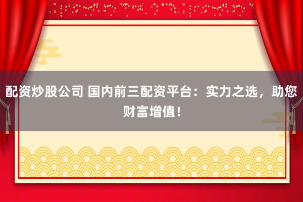配资炒股公司 国内前三配资平台：实力之选，助您财富增值！