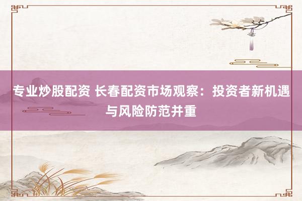 专业炒股配资 长春配资市场观察：投资者新机遇与风险防范并重