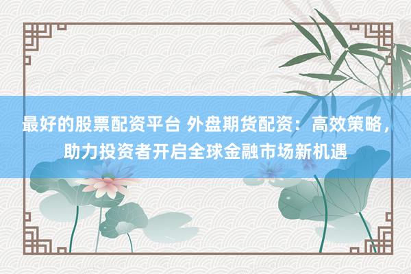 最好的股票配资平台 外盘期货配资：高效策略，助力投资者开启全球金融市场新机遇