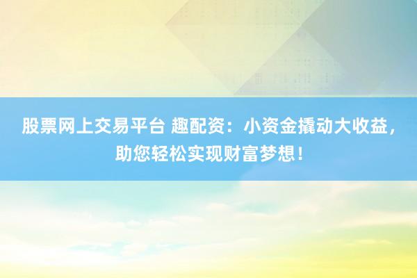 股票网上交易平台 趣配资：小资金撬动大收益，助您轻松实现财富梦想！