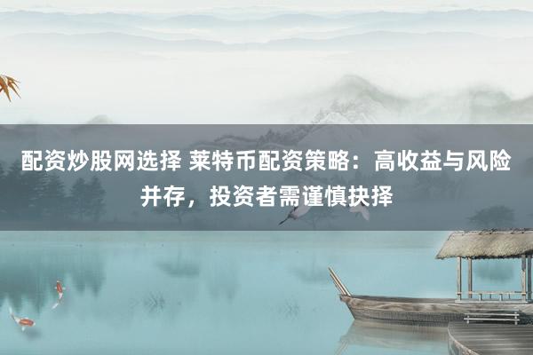 配资炒股网选择 莱特币配资策略：高收益与风险并存，投资者需谨慎抉择