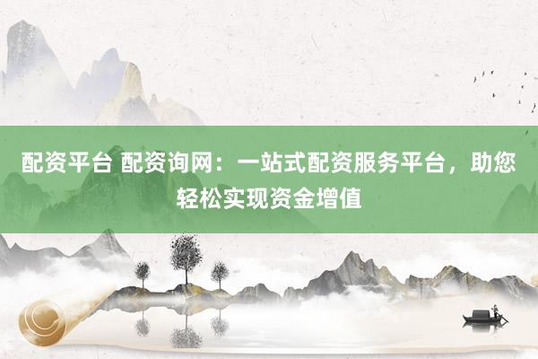 配资平台 配资询网：一站式配资服务平台，助您轻松实现资金增值