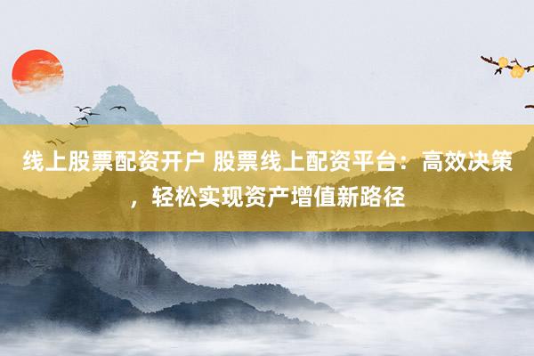 线上股票配资开户 股票线上配资平台：高效决策，轻松实现资产增值新路径