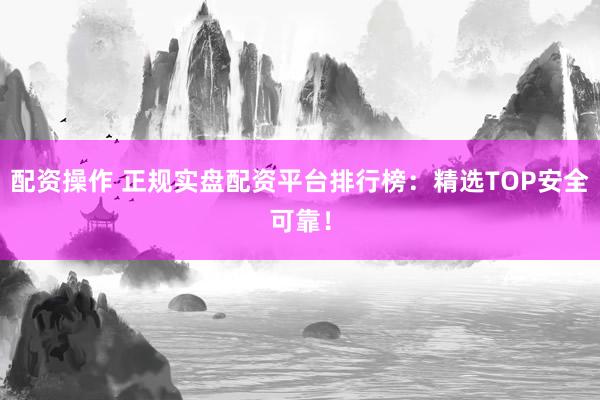 配资操作 正规实盘配资平台排行榜：精选TOP安全可靠！