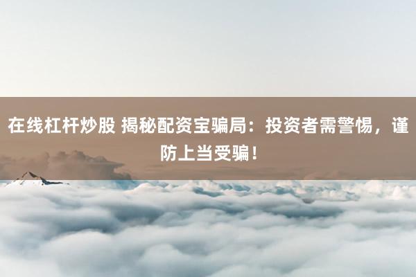 在线杠杆炒股 揭秘配资宝骗局：投资者需警惕，谨防上当受骗！