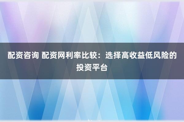 配资咨询 配资网利率比较：选择高收益低风险的投资平台