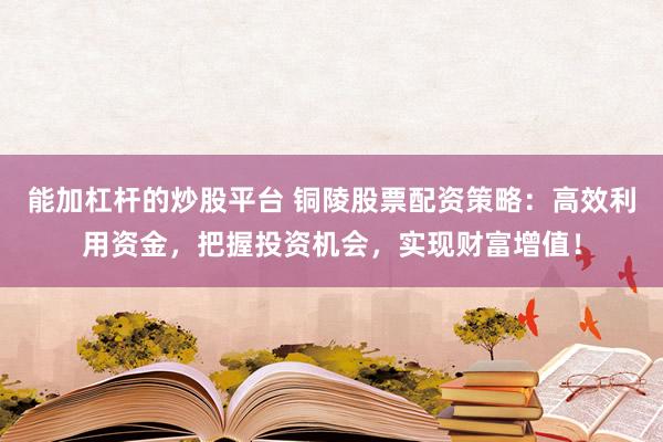 能加杠杆的炒股平台 铜陵股票配资策略：高效利用资金，把握投资机会，实现财富增值！