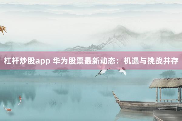 杠杆炒股app 华为股票最新动态：机遇与挑战并存