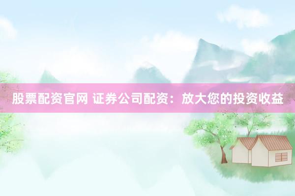 股票配资官网 证券公司配资：放大您的投资收益