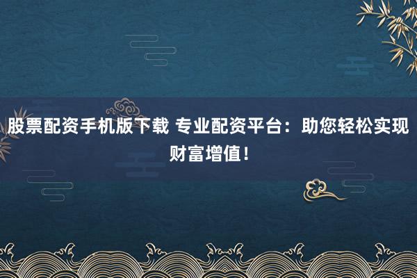 股票配资手机版下载 专业配资平台：助您轻松实现财富增值！