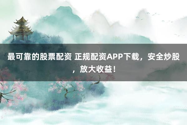 最可靠的股票配资 正规配资APP下载，安全炒股，放大收益！