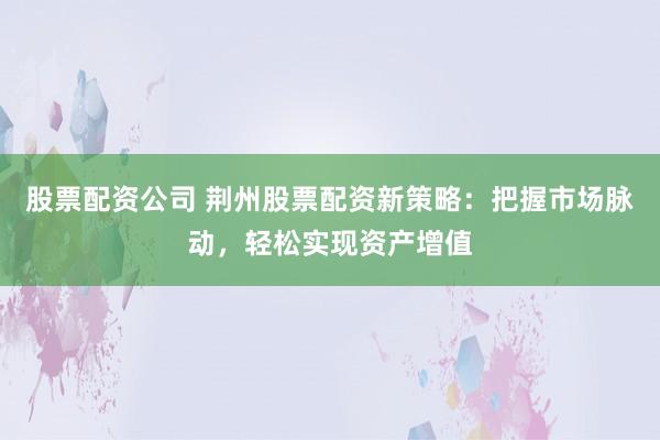 股票配资公司 荆州股票配资新策略：把握市场脉动，轻松实现资产增值