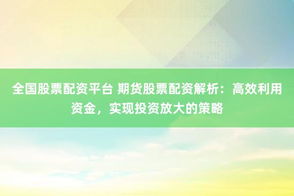 全国股票配资平台 期货股票配资解析：高效利用资金，实现投资放大的策略