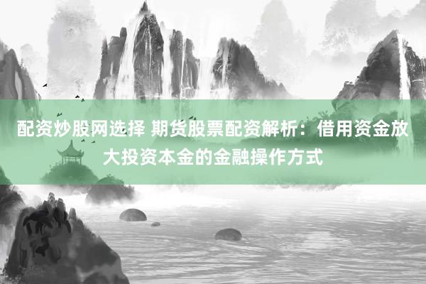 配资炒股网选择 期货股票配资解析：借用资金放大投资本金的金融操作方式