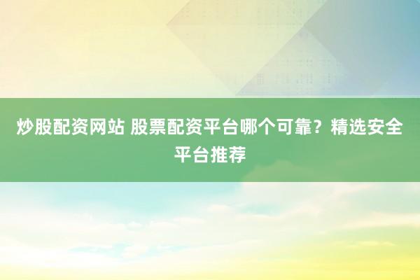 炒股配资网站 股票配资平台哪个可靠？精选安全平台推荐