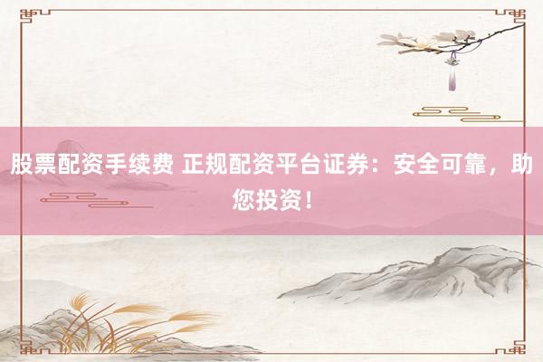 股票配资手续费 正规配资平台证券：安全可靠，助您投资！