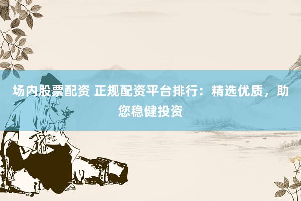 场内股票配资 正规配资平台排行：精选优质，助您稳健投资