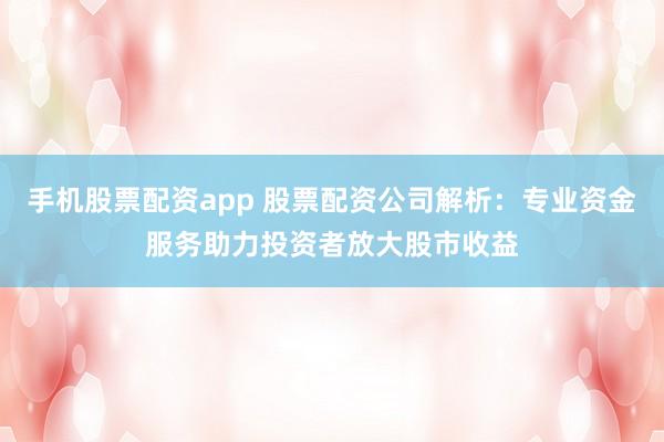 手机股票配资app 股票配资公司解析：专业资金服务助力投资者放大股市收益