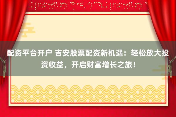 配资平台开户 吉安股票配资新机遇：轻松放大投资收益，开启财富增长之旅！