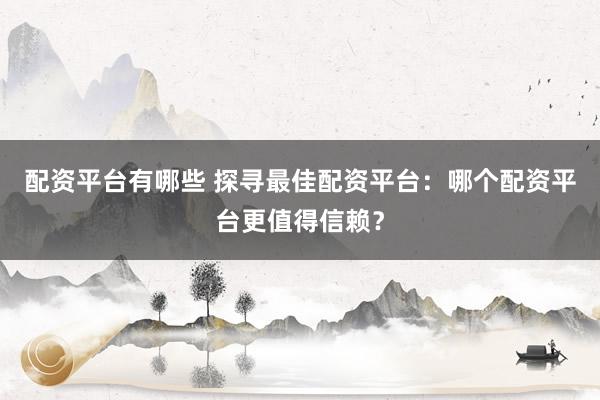配资平台有哪些 探寻最佳配资平台：哪个配资平台更值得信赖？