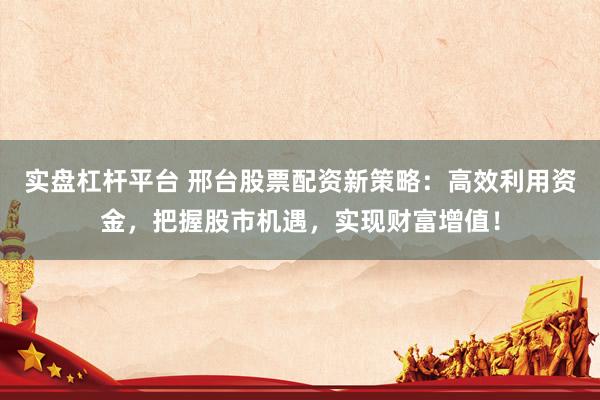 实盘杠杆平台 邢台股票配资新策略：高效利用资金，把握股市机遇，实现财富增值！