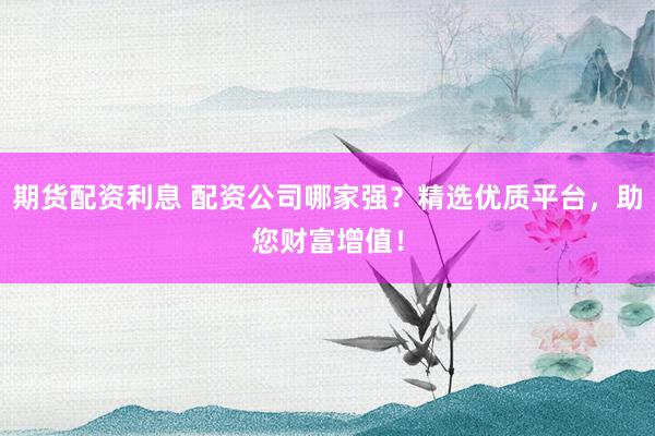 期货配资利息 配资公司哪家强？精选优质平台，助您财富增值！