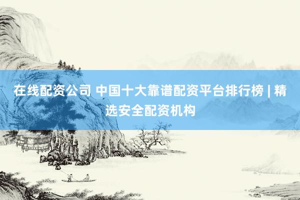 在线配资公司 中国十大靠谱配资平台排行榜 | 精选安全配资机构