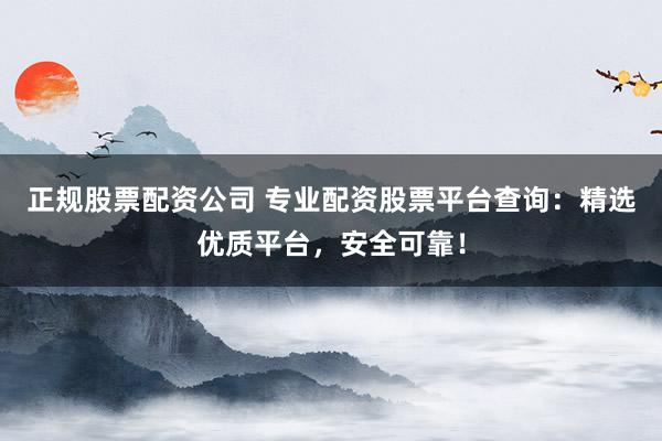 正规股票配资公司 专业配资股票平台查询：精选优质平台，安全可靠！