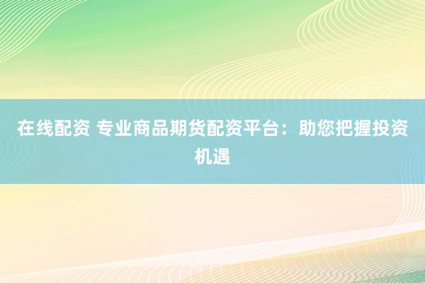 在线配资 专业商品期货配资平台：助您把握投资机遇