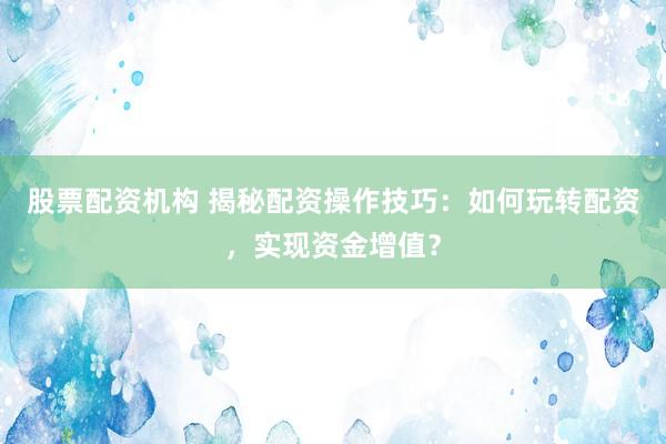 股票配资机构 揭秘配资操作技巧：如何玩转配资，实现资金增值？