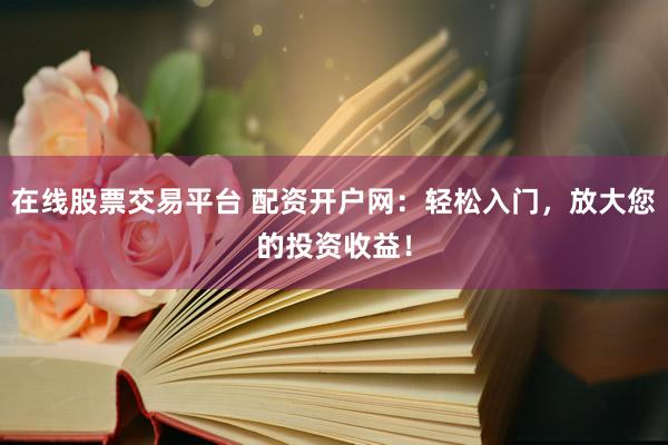 在线股票交易平台 配资开户网：轻松入门，放大您的投资收益！