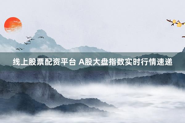 线上股票配资平台 A股大盘指数实时行情速递