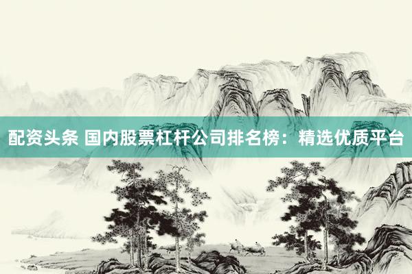 配资头条 国内股票杠杆公司排名榜：精选优质平台