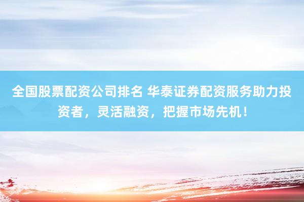 全国股票配资公司排名 华泰证券配资服务助力投资者，灵活融资，把握市场先机！