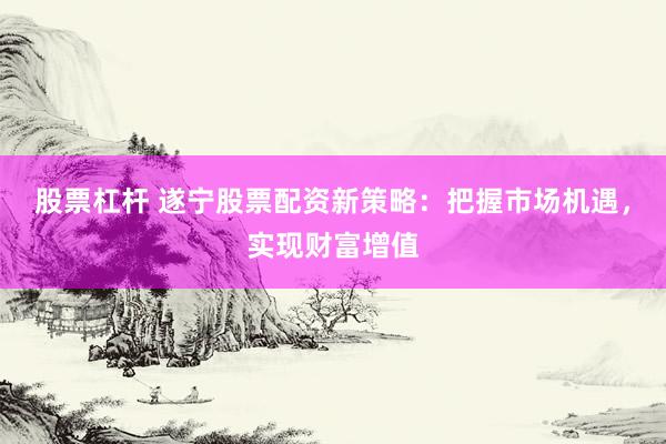 股票杠杆 遂宁股票配资新策略：把握市场机遇，实现财富增值
