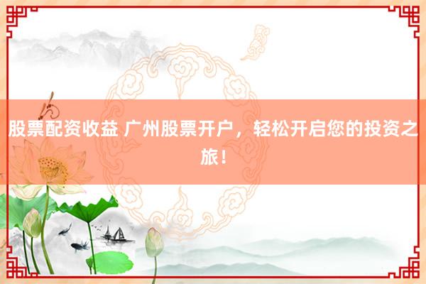 股票配资收益 广州股票开户，轻松开启您的投资之旅！