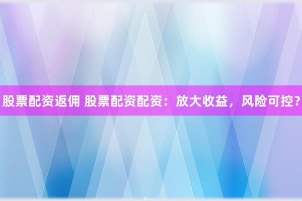 股票配资返佣 股票配资配资：放大收益，风险可控？