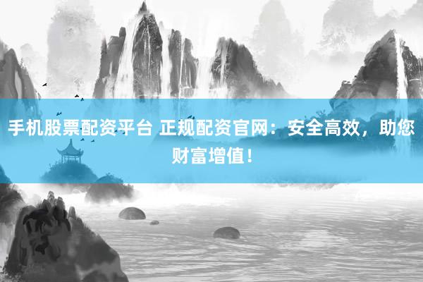 手机股票配资平台 正规配资官网：安全高效，助您财富增值！