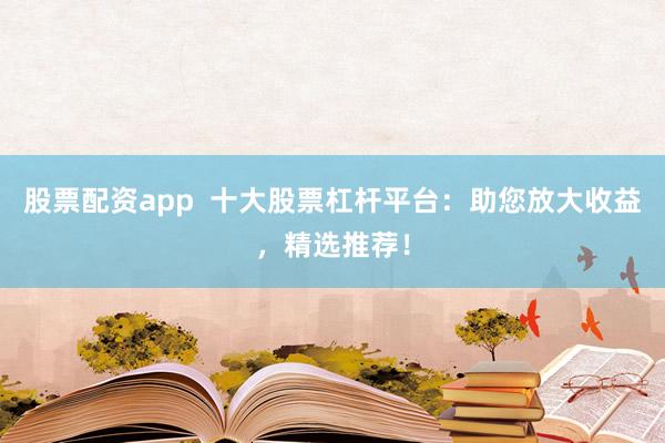 股票配资app  十大股票杠杆平台：助您放大收益，精选推荐！