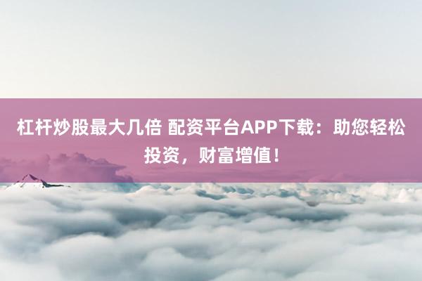 杠杆炒股最大几倍 配资平台APP下载：助您轻松投资，财富增值！