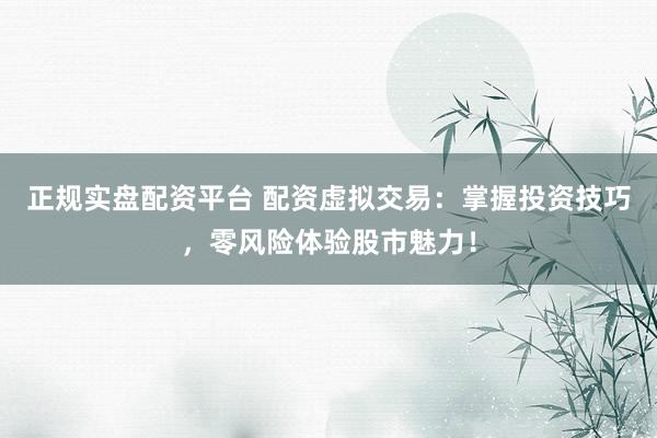 正规实盘配资平台 配资虚拟交易：掌握投资技巧，零风险体验股市魅力！