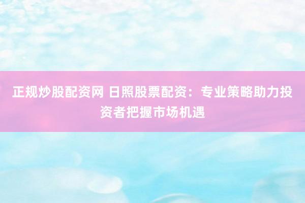 正规炒股配资网 日照股票配资：专业策略助力投资者把握市场机遇